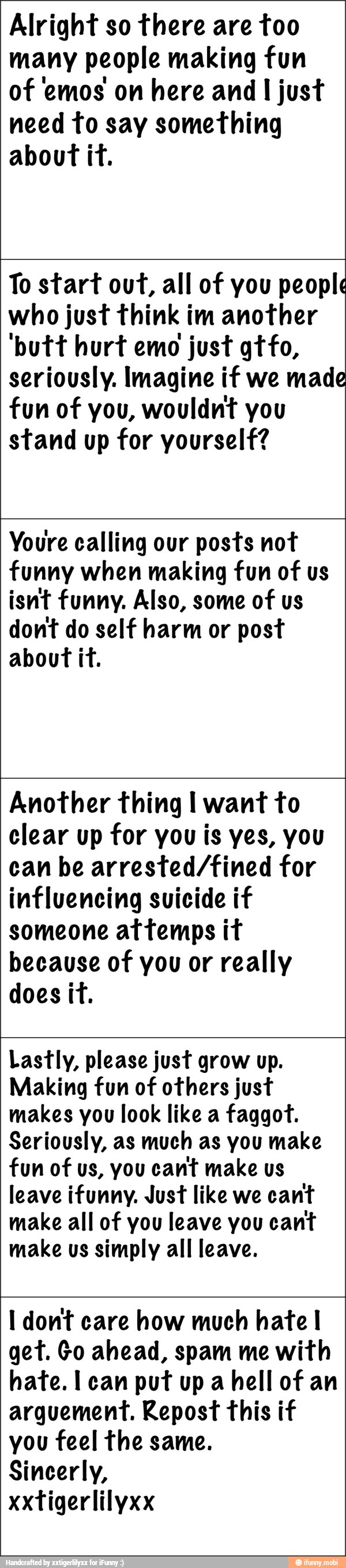 Alright so there are too
many people making fun
of emos on here and I just
need to say something
about it.
To start out, all of you people
who just think im another
'putt hurt emo
just gtfo,
seriously. Imagine if we made
fun of you, wouldnt you
stand up for yourself?
Youre calling our posts not
funny when making fun of us
isnt funny. Also, some of us
dont do self harm or post
about it.