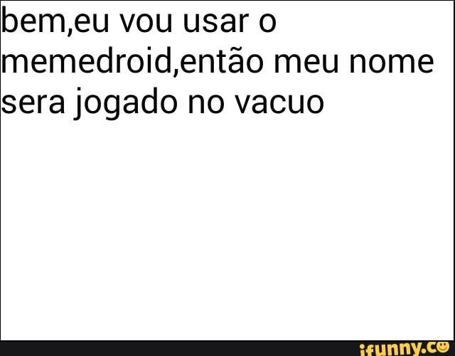 bem,eu vou usar O
memedroid, então meu nome
sera jogado no vacuo