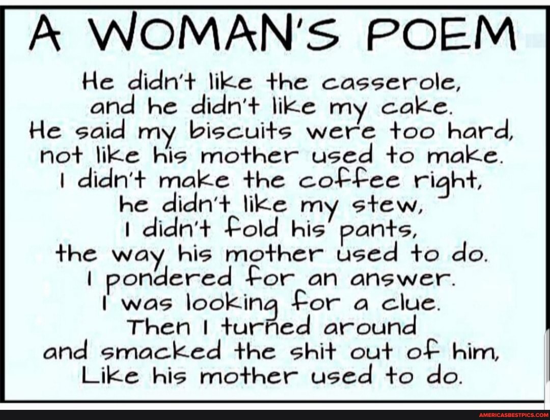 WOMAN'S POEM
He didn't like the casserole, and he didn't like my cake.
He said my biscuits were too hard, not like his mother used to make.
didn't make the coffee right,
he didn't like my stew, didn't Fold his pants, the way his mother used to do.
I pondered for an answer.
was looking Then I For a clue. around
Then turPed around and smacked the shit out of him,
Like his mother used to do.