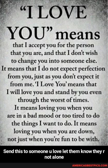 LOVE
YOU" means
that I accept you for the person that you are, and that I don't wish
to change you into someone else.
It means that I do not expect perfection from vou, just as you don't expect it from me. 'I Love You' means that
I will love you and stand by you even through the worst of times.
It means loving you when you are in a bad mood or too tired to do the things I want to do. It means loving you when you are down, not just when you're fun to be with,
Send this to someone u love let them know they
not alone - Send this to someone u love let them know they r not alone