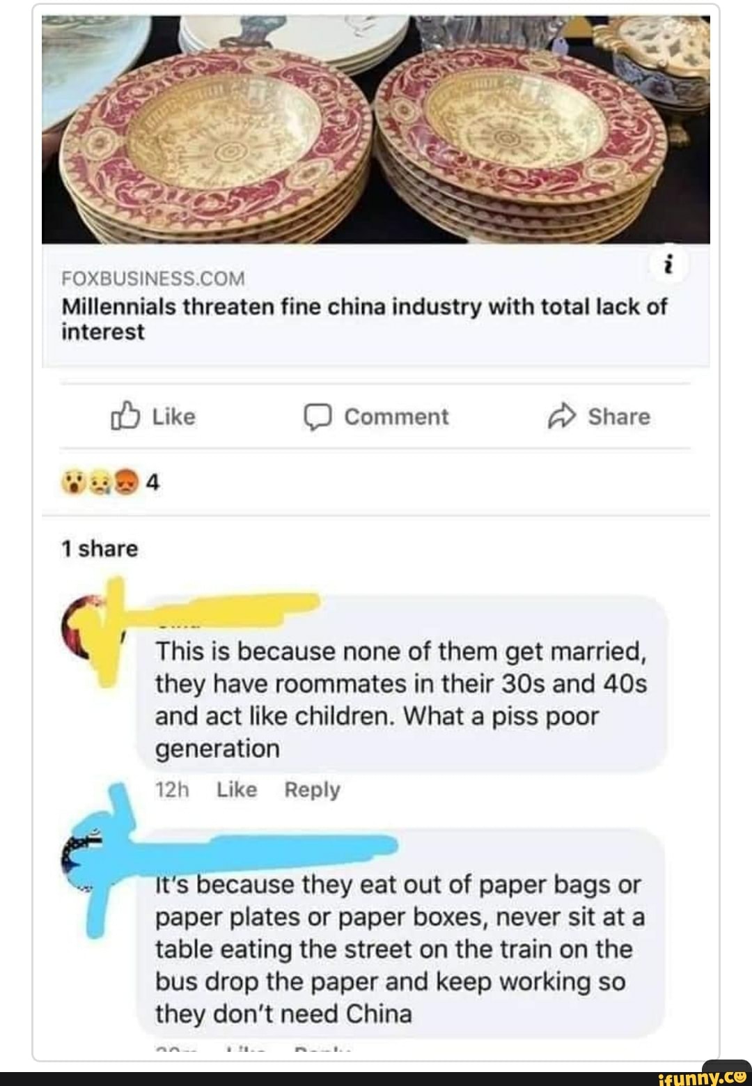 FOXBUSINESS.COM
Millennials threaten fine china industry with total lack of
interest
they have roommates in their 30s and 40s
and like children. What piss
generation
12h Like Reply
"=~ It's because they eat out of paper bags or
paper plates or paper boxes, never sit at a
table eating the street on the train on the
bus drop the paper and keep working so
they don't need China
am yes E