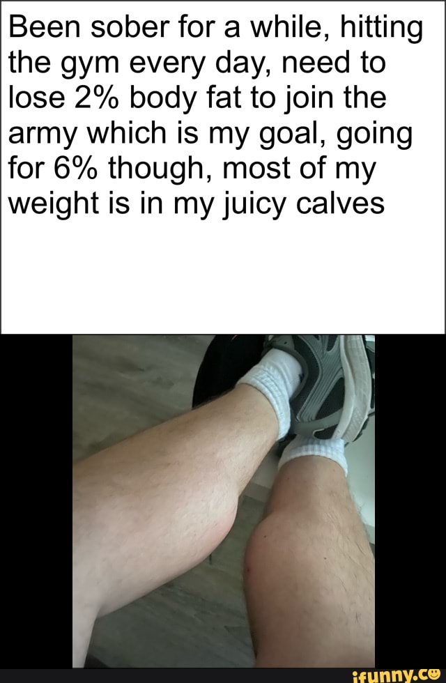 Been sober for a while, hitting
the gym every day, need to
lose 2% body fat to join the
army which is my goal, going
for 6% though, most of my
weight is in my juicy calves