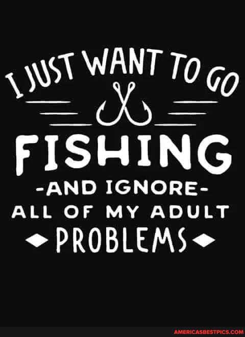 TO 0 Go
FISHING
-AND IGNORE-
ALL OF MY ADULT
PROBLEMS