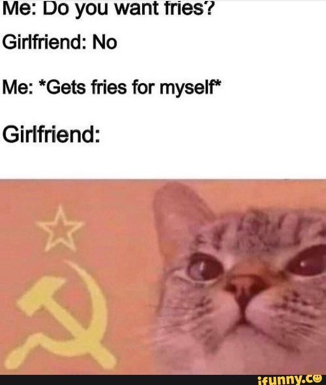 Me: Do you want fries'?
Girlfriend: No
Me: *Gets fries for myself*
Girlfriend: