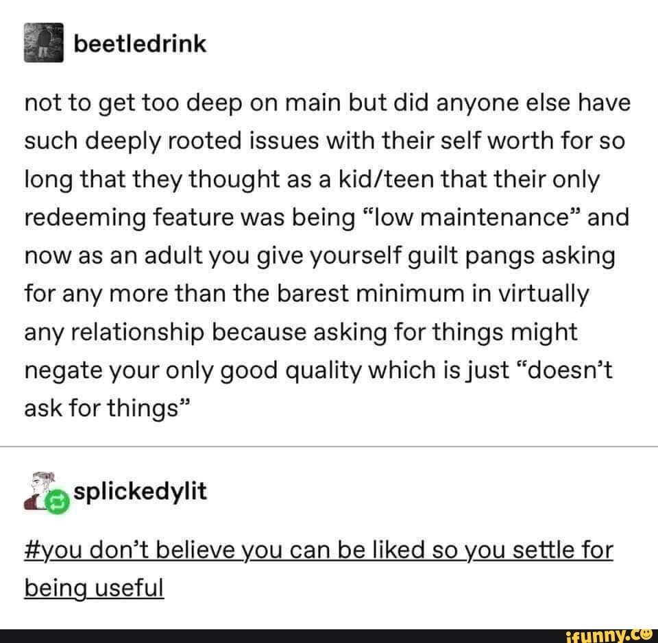 “ beetledrink
not to get too deep on main but did anyone else have
such deeply rooted issues with their self worth for so
long that they thought as a kid/teen that their only
redeeming feature was being “low maintenance” and
now as an adult you give yourself guilt pangs asking
for any more than the barest minimum in virtually
any relationship because asking for things might
negate your only good quality which isjust “doesn’t
ask for things”
Eyou don’t believe you can be liked so you settle for
being useful