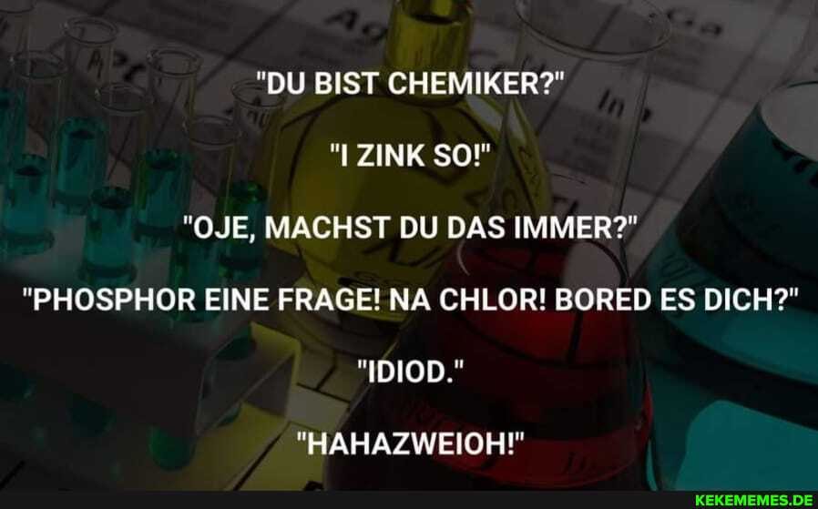 "DU BIST CHEMIKER?"
ZINK SO!"
"OJE, MACHST DU DAS IMMER?"
"PHOSPHOR EINE FRAGE! NA CHLOR! BORED ES DICH?"
"IDIOD."
"HAHAZWEIOH!"