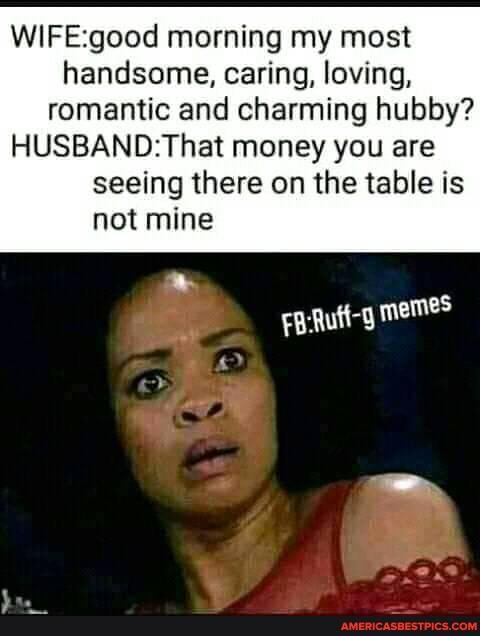 WIFEgood morning my most handsome, caring, loving, romantic and charming hubby?
money you are seeing there on the table is not mine
memes