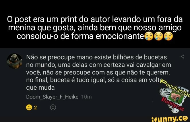 post era um print do autor levando um fora da menina que gosta, ai inda bem que nosso emocionante amigo consolou-o de forma emocionante
Não se preocupe mano existe bilhões de bucetas no mundo, uma delas com certeza vai cavalgar em você, não se preocupe com as que não te querem, no final, bucela é tudo igual, só coisa em voltas que muda
Doom Slayer F. Heike