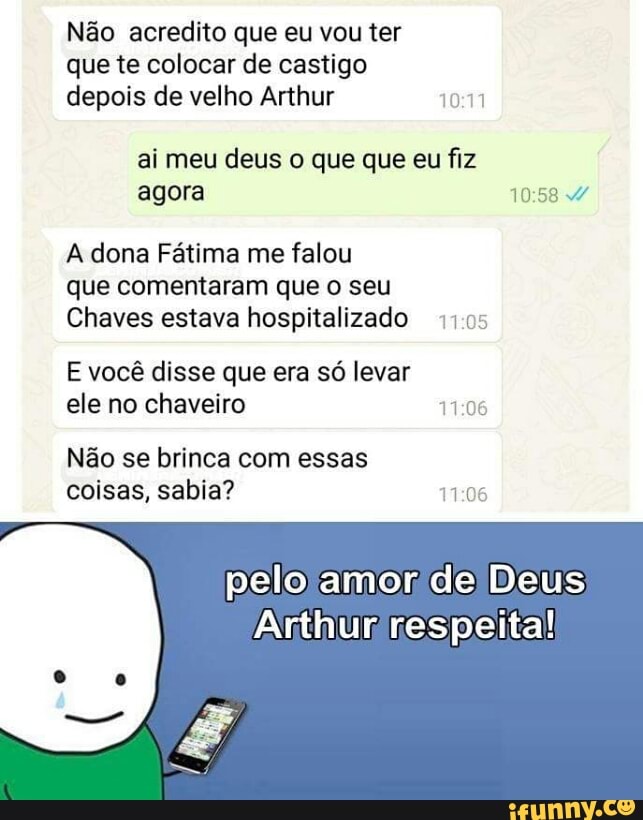 Não acredito que eu vou ter
que te colocar de castigo
depois de velho Arthur 10:11
ai meu deus o que que eu fiz
agora ERA
A dona Fátima me falou
que comentaram que o seu
Chaves estava hospitalizado 1105
E você disse que era só levar
ele no chaveiro ROS
Não se brinca com essas
coisas, sabia? ROS