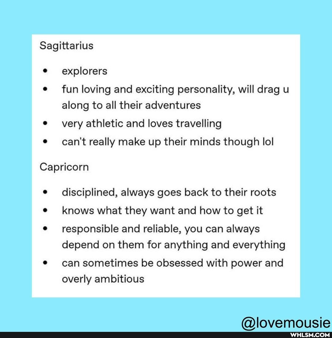 Sagittarius
explorers
e fun loving and exciting personality, will drag u along to all their adventures
very athletic and loves travelling
can't really make up their minds though lol
Capricorn
disciplined, always goes back to their roots knows what they want and how to get it
responsible and reliable, you can always depend on them for anything and everything
can sometimes be obsessed with power and overly ambitious
fa) icia