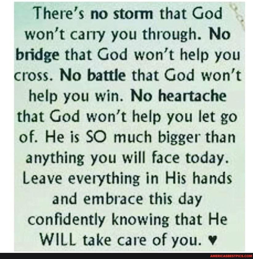 There's no storm that God won't carry you through. No bridge that God won't help you cross. No battle that God won't help you win. No heartache that God won't help you let go of. He is SO much bigger than anything you will face today.
Leave everything in His hands and embrace this day confidently knowing that He
WILL take care of you.