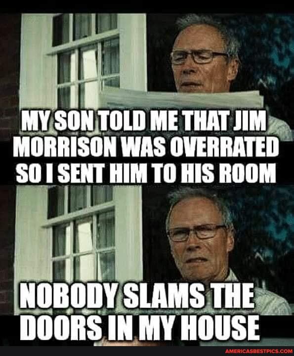 MY SON TOLD ME THAT JIM MORRISON WAS OVERRATED SO SENT HIM TO HIS ROOM
NOBODY SLAMS THE IN MY HOUSE