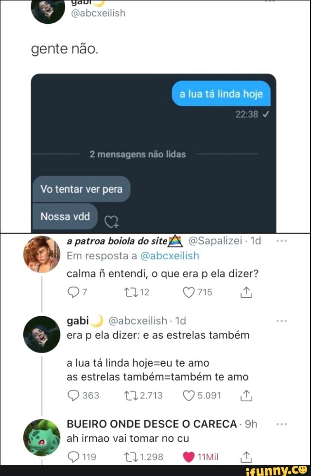 xeilish
lua tá Inda hoje
gente não.
mensagens não lidas
Vo tentar ver pera
Nossa vdd
a patroa boiola do ÉS, QWSapalizei -
Em resposta a Qabcxeilish
calma fi entendi, o que era p ela dizer?
tam Ons
gabi Qabcxeilish - era p ela dizer: e as estrelas também
a lua tá linda hojeseu te amo as estrelas te amo
363
BUEIRO ONDE DESCE O CARECA - Sh
ah irmão vai tomar no cu
Qmn9