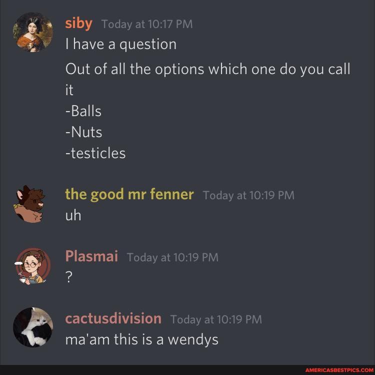 siby Today at PM
have a question
Out of all the options which one do you call it
-Balls
-Nuts
-testicles
the good mr fenner Today at PM uh
Plasmai Today at PM
cactusdivision Today at PM ma'am this is a wendys