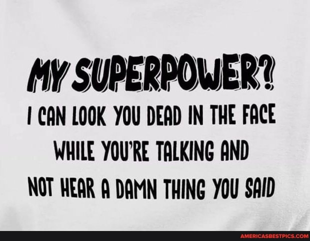 My SUPERPOWER?
1 CAN LOOK YOU DEAD IN THE FACE
WHILE YOU'RE TALKING AND
NOT HEAR A DAMN THING YOU SAID