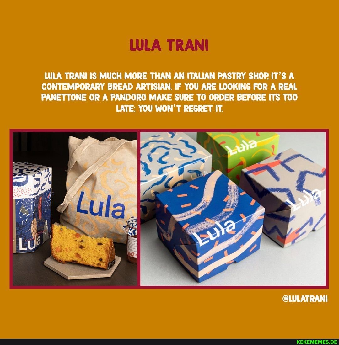 LULA TRANI
LULA TRANI IS MUCH MORE THAN AN ITALIAN PASTRY SHOP IT'S A CONTEMPORARY BREAD ARTISIAN. IF YOU ARE LOOKING FOR A REAL PANETTONE OR A PANDORO MAKE SURE TO ORDER BEFORE ITS TOO
LATE: YOU WON'T REGRET IT.
@LULATRANI