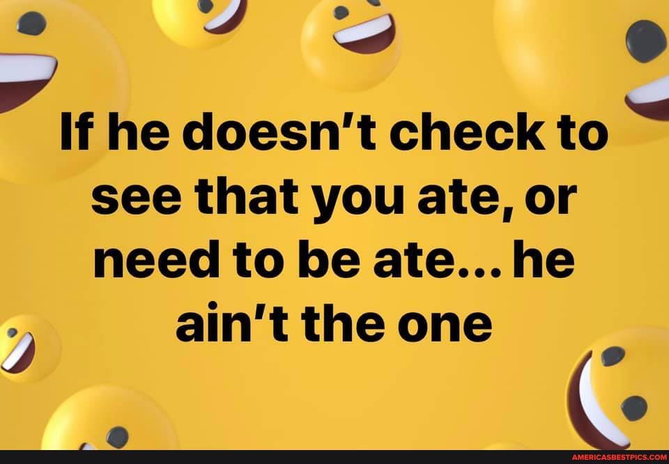 If he doesn't check to see that you ate, or
need to be ate... he ain't the one