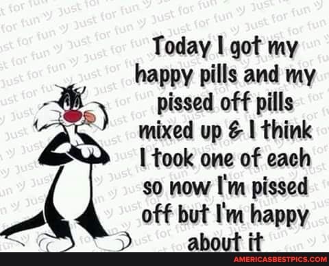 Today I got my happy pills and my pissed off pills mixed up I think took one of each so now I'm pissed off but I'm happy about it