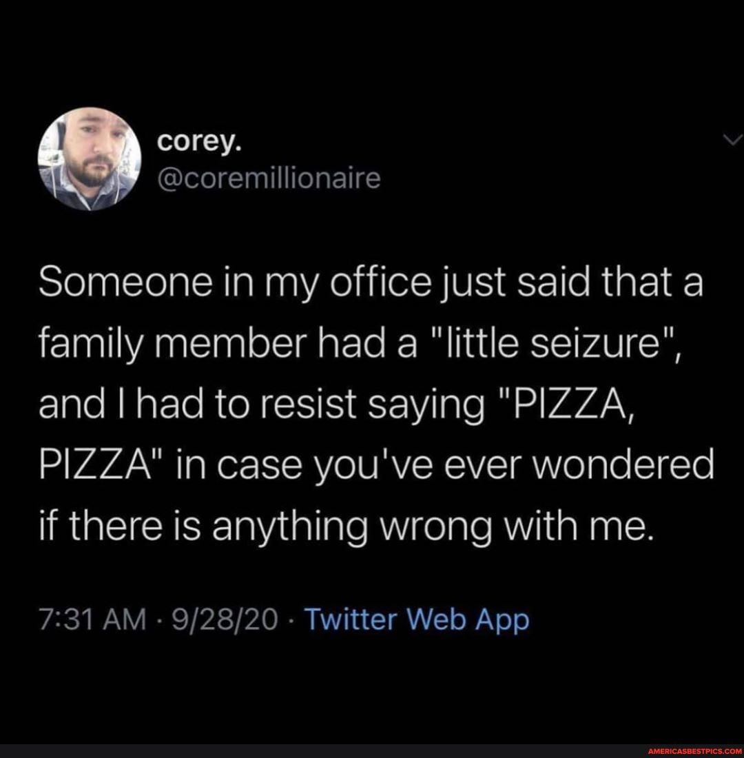 \ corey.
@coremillionaire
Someone in my office just said that a family member had a "little seizure", and I had to resist saying "PIZZA,
PIZZA" in case you've ever wondered if there is anything wrong with me.