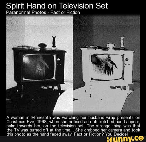 Spirit Hand on Television Set
Paranormal Photos
,
Fact or F‘chon
Chnslmas Eve, (958, when she noticed an outstretched hand appear,
palm towards m on me zelewsmn sel The strange mm was that
the TV was Iumed o" al Ihe Mme She grabbed her camera and look
(N5 nham as the hand «amem away Fact or F‘cflnn’? Yuu Decwde'
