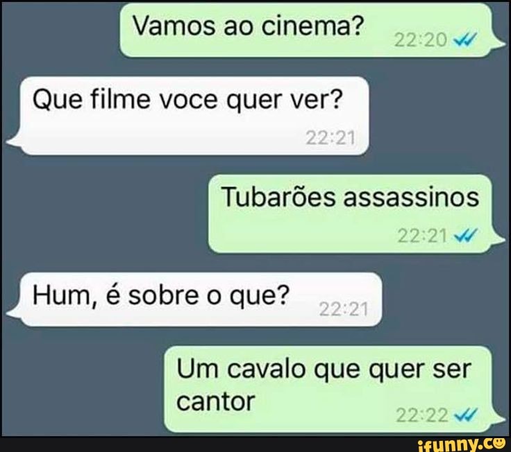Vamos ao cinema?
Que filme voce quer ver?
Tubarões assassinos
Hum, é sobre o que? am
22
Um cavalo que quer ser
22
cantor