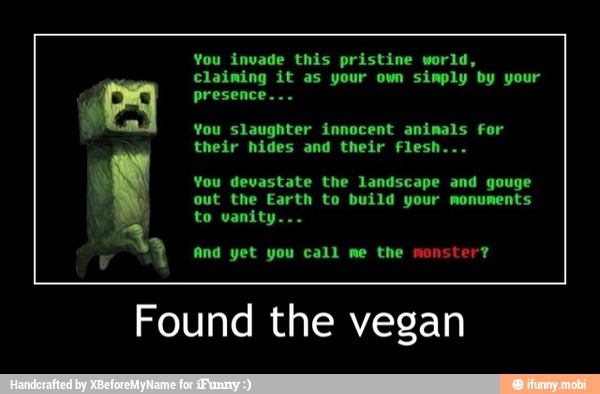 You invade this pristine world,
claiming it as your own simply by your
A presence...
You slaughter innocent animals for
their hides and their flesh.
You devastate the landscape and
out the Earth to build your monuments
a
And yet you call me the monster?
Found the vegan - Found the vegan