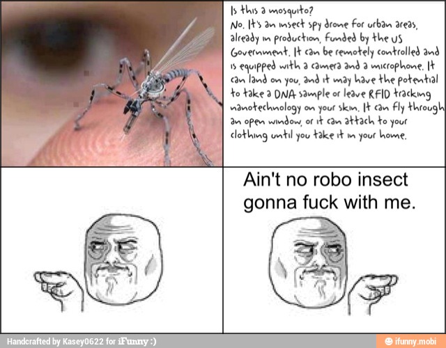 Is this mosquito?
No, [t's an msect spy drone For urban areas,
already on
production, Funded by the uS
Government, [t an be remotely controlled and
1
equipped math 2 camera and 3 microphone, "am land on you,
Ind it dy have the potential
to take 3 DNA sample of
leave RFID tacking
vianoteclanology on your ski, cam Fly through
an open wenden, of
it Cn attach to your
clothing until you
Fake mn your home
Ain't no robo insect
gonna fuck with me.