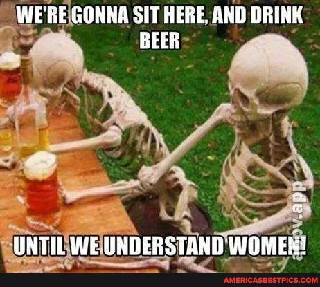 WE'RE GONNA SIT HERE, AND DRINK BEER
UNTIL WE UNDERSTAND WOME