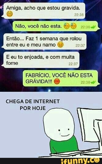 Amiga, acho que estou gravida.
Então... Faz 1 semana que rolou
entre eu e meu namo E eu to enjoada, e com muita
FABRÍCIO, VOCÊ NÃO ESTA
CHEGA DE INTERNET
POR HOJE