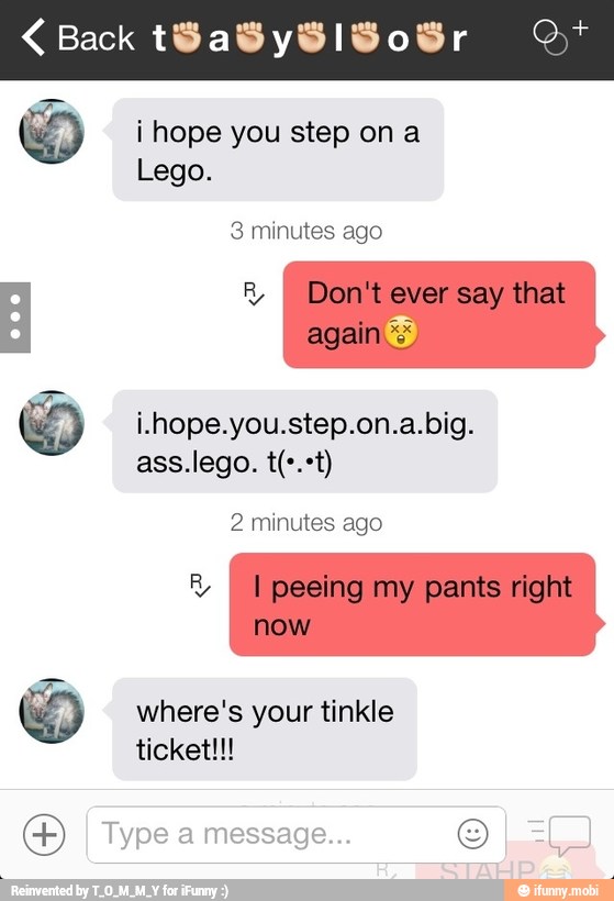 i hope you step on a
Lego.
3 minutes ago
i.hope.you.step.on.a.big.
2 minutes ago
I
where's your tinkle
O
I
Type a message... O La