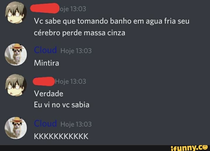 Gage
Mintira
Vc sabe que tomando banho em agua fria seu cérebro perde massa cinza
Verdade
Eu vi no vc sabia
KKKKKKKKKKK
