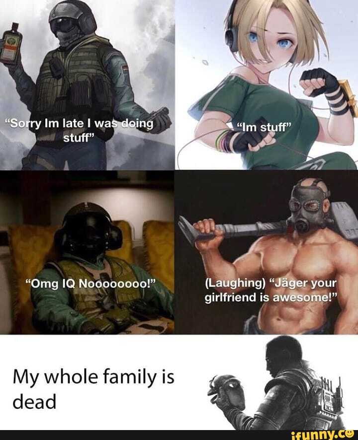 "Sorry lim late I was doing stuff"
"Omg IQ Nooooooce!" (Laughing} "Jager your girlfriend is awesome!"
My whole family is dead