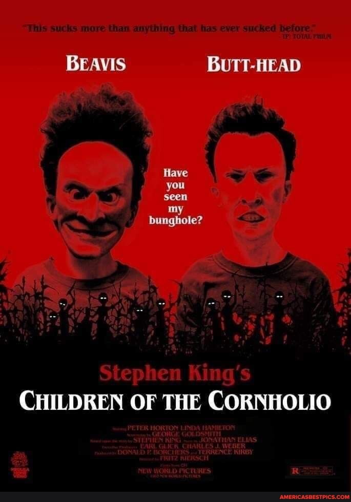 This mure than anything that ever sucked
BEAVIS BUTT-HEAD
Have you seen
my bunghole?
CHILDREN OF THE CORNHOLIO