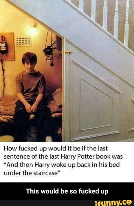 How fucked up would it be if the last
sentence of the last Harry Potter book was
"And then Harry woke up back in his bed
under the staircase"
This would be so fucked up - This would be so fucked up