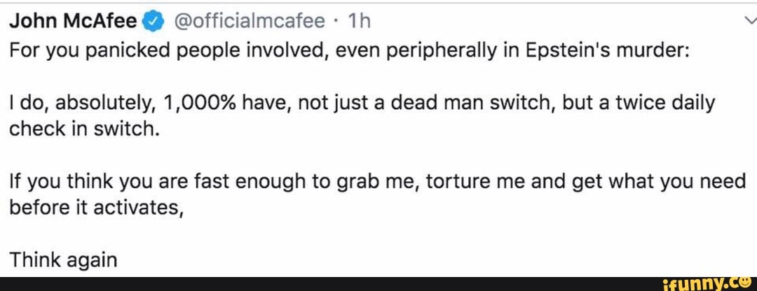 John McAfee @officialmcafee For you panicked people involved, even peripherally in Epstein's murder:
I do, absolutely, 1,000% have, not just a dead man switch, but a twice daily
check in switch.
If you think you are fast enough to grab me, torture me and get what you need
before it activates,
Think again