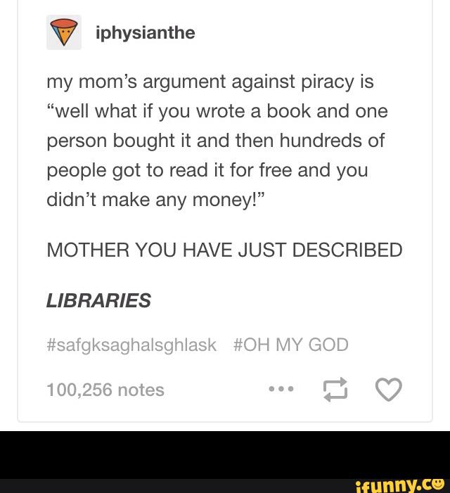 my mom’s argument against piracy is
“well what if you wrote a book and one
person bought it and then hundreds of
people got to read it for free and you
didn’t make any money!”
MOTHER YOU HAVE JUST DESCRIBED
LIBRARIES -