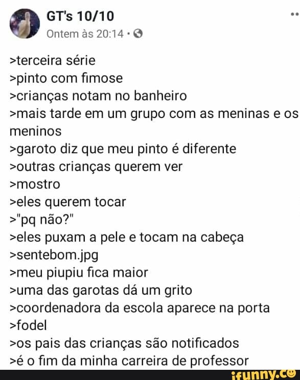 >terceira série
>pinto com fimose
>crianças notam no banheiro
>mais tarde em um grupo com as meninas e os
meninos
>garoto diz que meu pinto é diferente
>outras crianças querem ver
>mostro
>eles querem tocar
>eles puxam a pele e tocam na cabeça
>meu piupiu fica maior
>uma das garotas dá um grito
>coordenadora da escola aparece na porta
>fodel
>os pais das crianças são notificados
>é o fim da minha carreira de professor