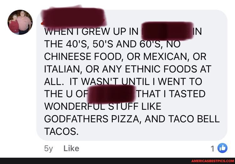 UP IN _IN
THE 40'S, 50'S AND CHINEESE FOOD, OR MEXICAN, OR ITALIAN, OR ANY ETHNIC FOODS AT ALL. IT WASN UNTIL I WENT TO THE U OF THAT I TASTED WONDER 'STUEE LIKE GODFATHERS PIZZA, AND TACO BELL TACOS.
Like