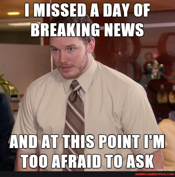 - MISSED A DAY OF BREAKING NEWS
AND AT THIS POINT I'M TAN AFRAIN TH ACH