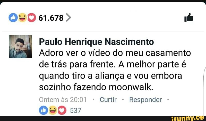 I Paulo Henrique Nascimento
Adoro ver o vídeo do meu casamento
de trás para frente. A melhor parte é
quando tiro a aliança e vou embora
sozinho fazendo moonwalk.