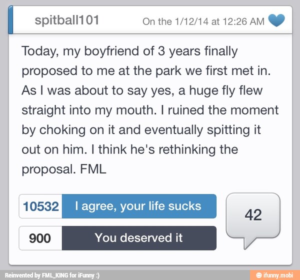 I spitball101 On the 1/12/14 at 12:26 AM
Today, my boyfriend of 3 years finally
proposed to me at the park we first met in.
As I was about to say yes, a huge fly flew
straight into my mouth. I ruined the moment
by choking on it and eventually spitting it
out on him. I think he's rethinking the
proposal. FML