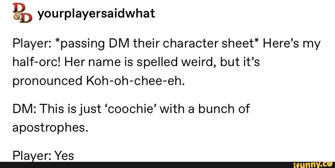 B, yourplayersaidwhat
Player: *passing DM their character sheet* Here's my
half-orc! Her name is spelled weird, but it's
pronounced Koh-oh-chee-eh.
DM: This is just 'coochie' with a bunch of
apostrophes.
Player: Yes