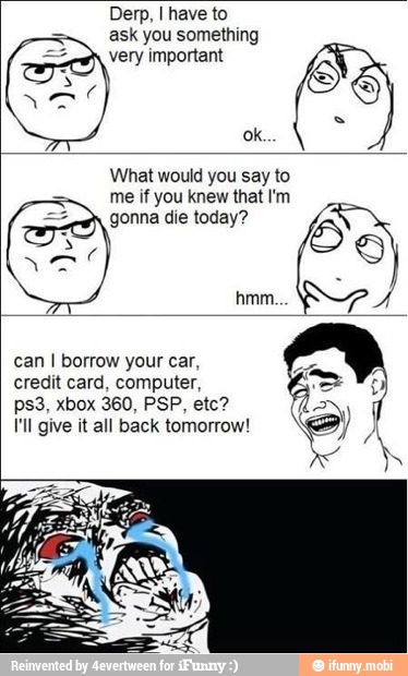 Derp, I have to
ask you something
very important
you say
me if you knew that I'm
can I borrow your car,
credit card, computer,
I'll give it all back tomorrow!