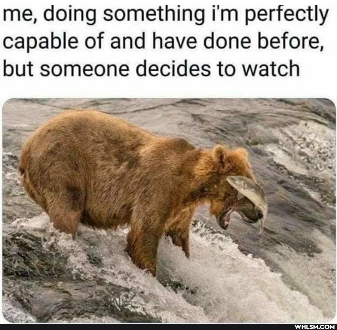 me, doing something i'm perfectly capable of and have done before, but someone decides to watch