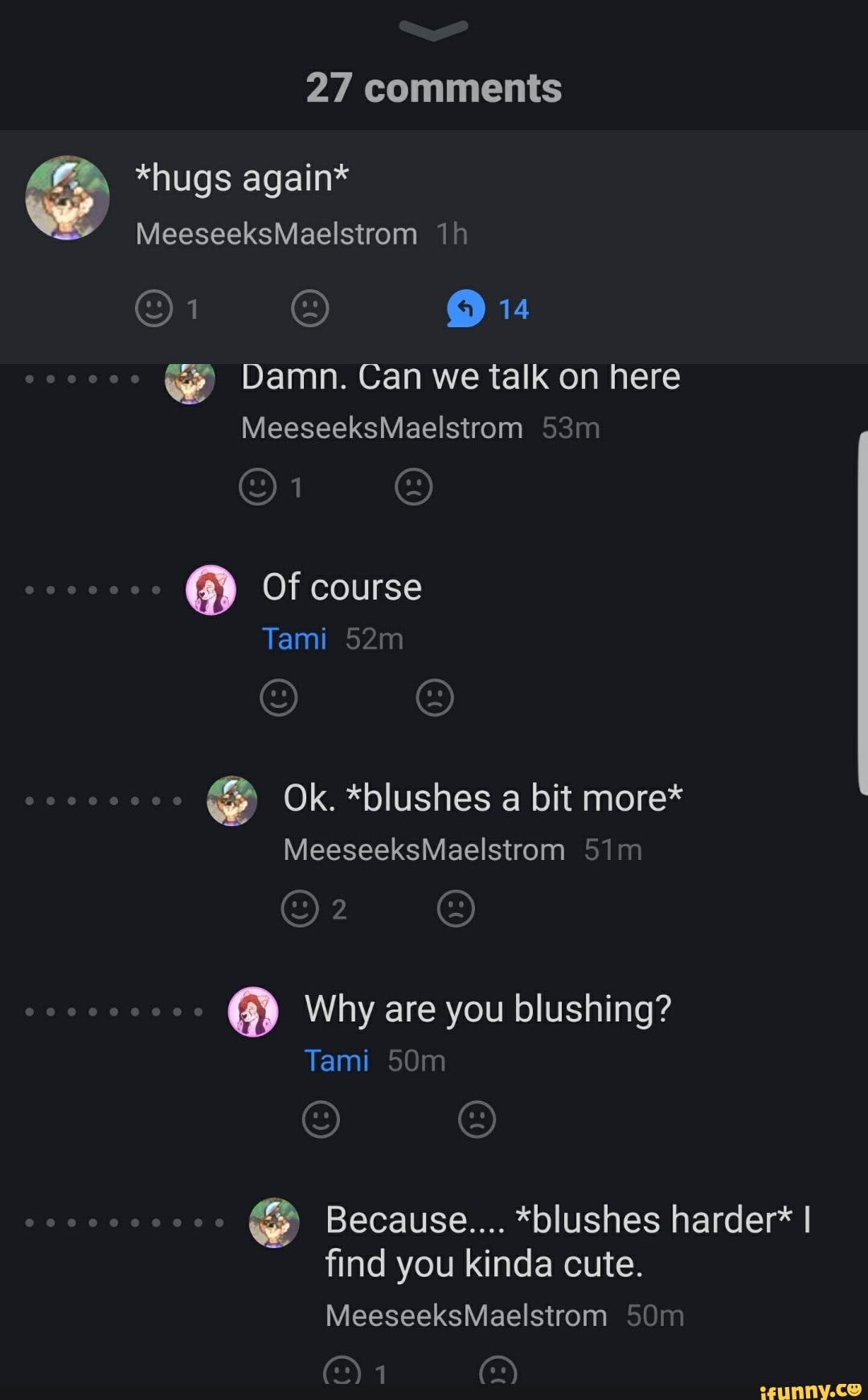 27 comments
*hugs again*
MeeseeksMaelstrom
14
we Damn. Can we talk on here
MeeseeksMaelstrom
@ Of course
Tami ww we
Ok. *blushes a bit more*
MeeseeksMaelstrom
OF,
Why are you blushing?
Tami
Because.... *blushes harder* I find you kinda cute.
MeeseeksMaelstrom