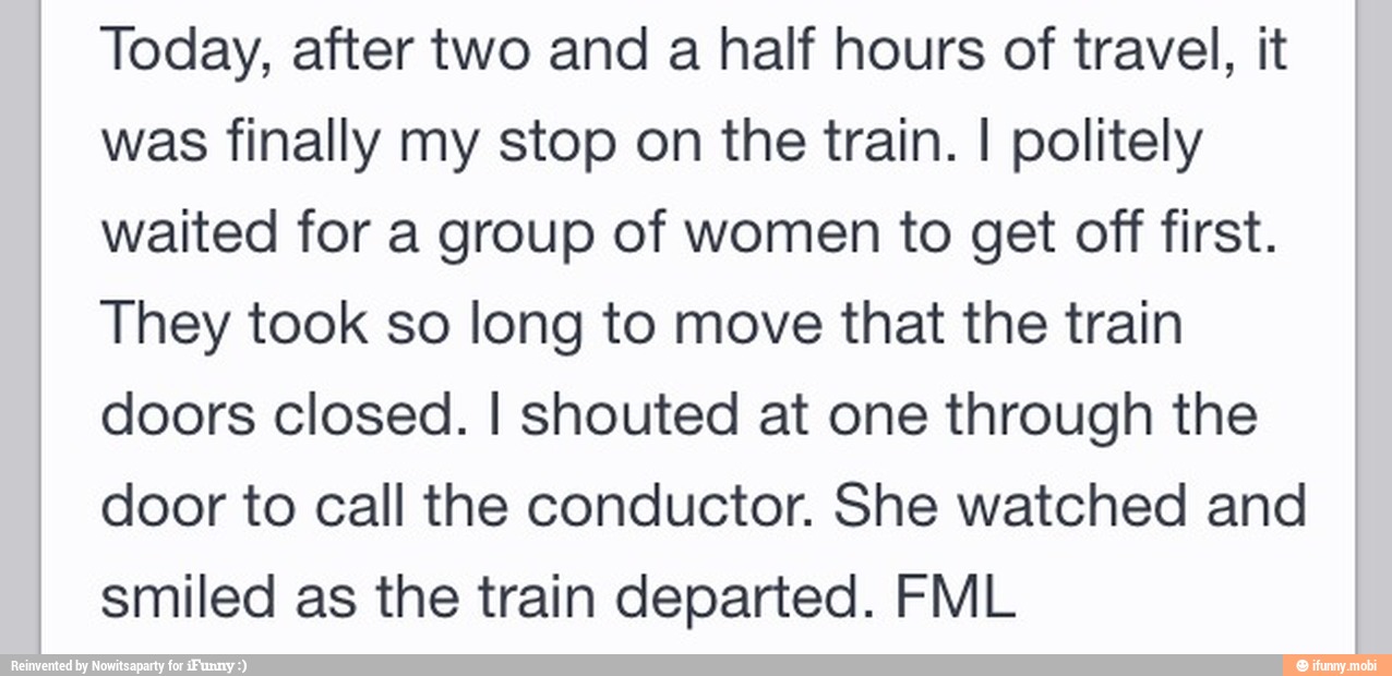 Today, after two and a half hours of travel, it
was finally my stop on the train. I politely
waited for a group of women to get off first.
They took so long to move that the train
doors closed. I shouted at one through the
door to call the conductor. She watched and
smiled as the train departed. FML