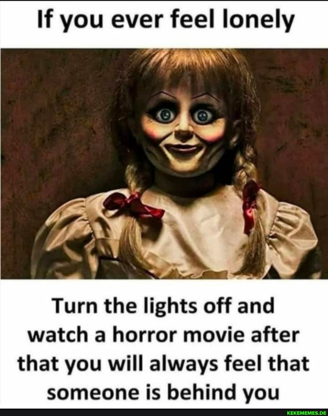 If you ever feel lonely Turn the lights off and watch a horror movie after that 