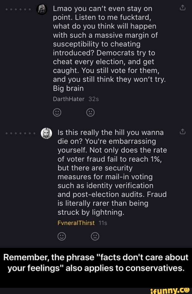 f% Lmao you can't even stay on
point. Listen to me fucktard,
what do you think will happen
with such a massive margin of
susceptibility to cheating
introduced? Democrats try to
cheat every election, and get
caught. You still vote for them,
and you still think they won't try.
Big brain
Is this really the hill you wanna
die on? You're embarrassing
yourself. Not only does the rate
of voter fraud fail to reach 1%,
but there are security
measures for mail-in voting
such as identity verification
and post-election audits. Fraud
is literally rarer than being
struck by lightning.
Remember, the phrase "facts don't care about
your feelings" also applies to conservatives. - Remember, the phrase "facts don't care about your feelings" also applies to conservatives.