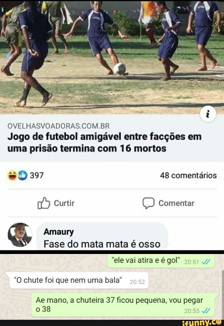 OVELHASVOADORAS COM BR Jogo de futebol amigável entre facções em uma prisão termina com 16 mortos
397 48 comentários
Curtir Comentar
Amaury
Fase do mata mata é osso
"ele vai atira e é gol"
"O chute foi que nem uma bala"
Ae mano, a chuteira 37 ficou pequena, vou pegar