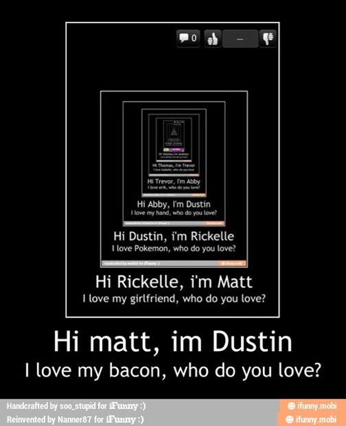 Dustin,
ove Pokemon, who do you love?
Hi Rickelle, i'm Matt
I love my girlfriend, who do you love?
Hi matt, im Dustin
I love my bacon, who do you love?